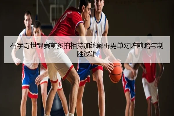 石宇奇世锦赛前多拍相持加练解析男单对阵前瞻与制胜逻辑
